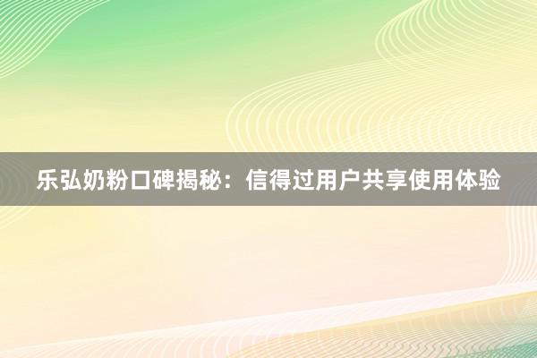 乐弘奶粉口碑揭秘：信得过用户共享使用体验